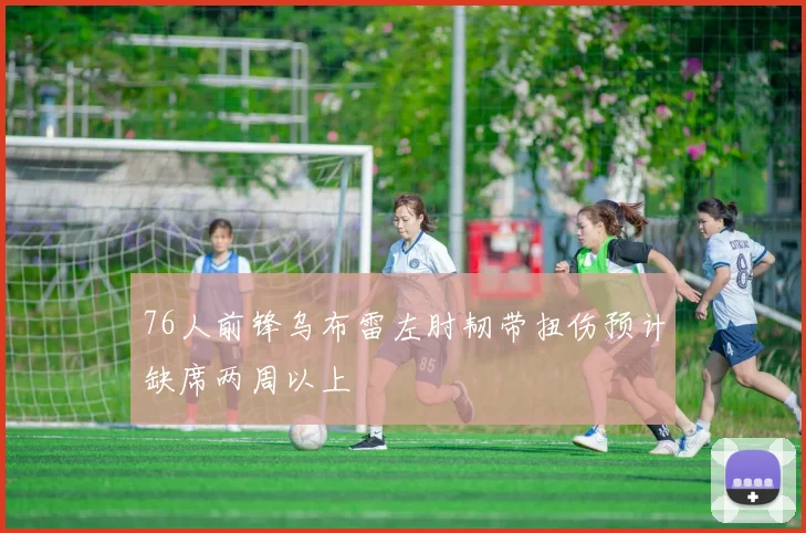 76人前锋乌布雷左肘韧带扭伤预计缺席两周以上