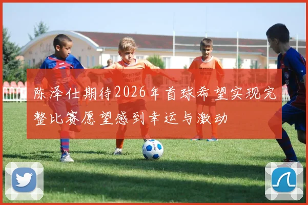 陈泽仕期待2026年首球希望实现完整比赛愿望感到幸运与激动