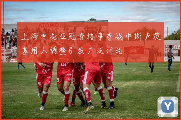 上海申花亚冠资格争夺战中斯卢茨基用人调整引发广泛讨论
