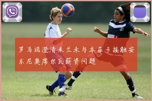 罗马诺澄清米兰未与本菲卡接触安东尼奥席尔瓦薪资问题