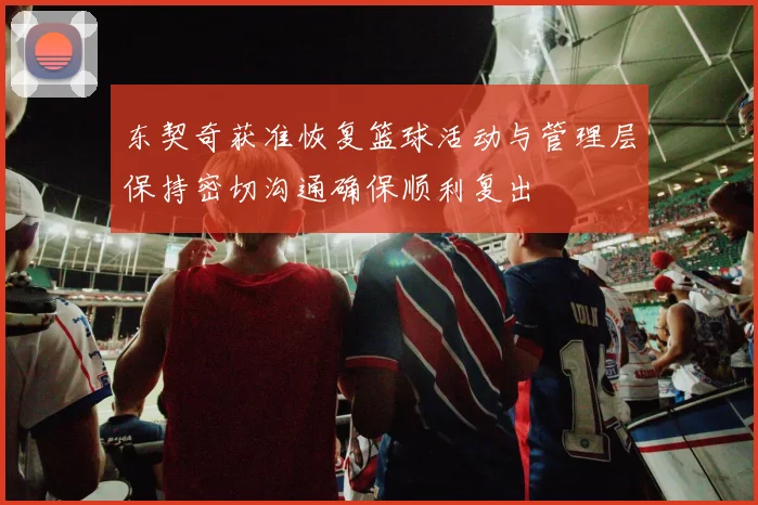 东契奇获准恢复篮球活动与管理层保持密切沟通确保顺利复出