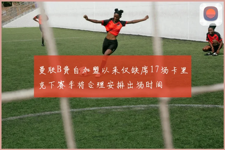 曼联B费自加盟以来仅缺席17场卡里克下赛季将合理安排出场时间