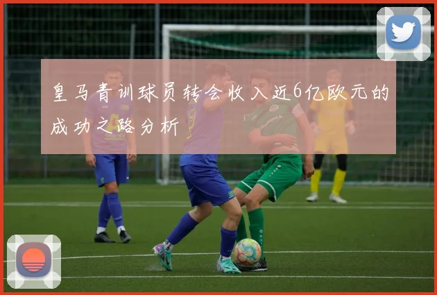 皇马青训球员转会收入近6亿欧元的成功之路分析
