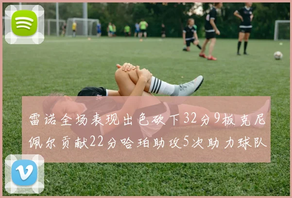 雷诺全场表现出色砍下32分9板克尼佩尔贡献22分哈珀助攻5次助力球队胜利