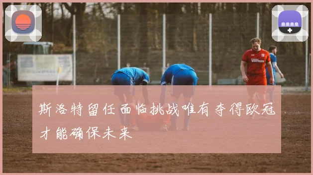 斯洛特留任面临挑战唯有夺得欧冠才能确保未来