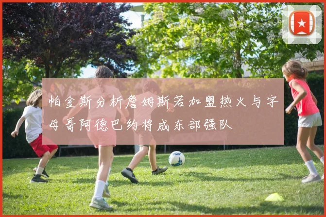 帕金斯分析詹姆斯若加盟热火与字母哥阿德巴约将成东部强队