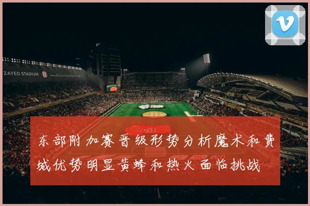 东部附加赛晋级形势分析魔术和费城优势明显黄蜂和热火面临挑战