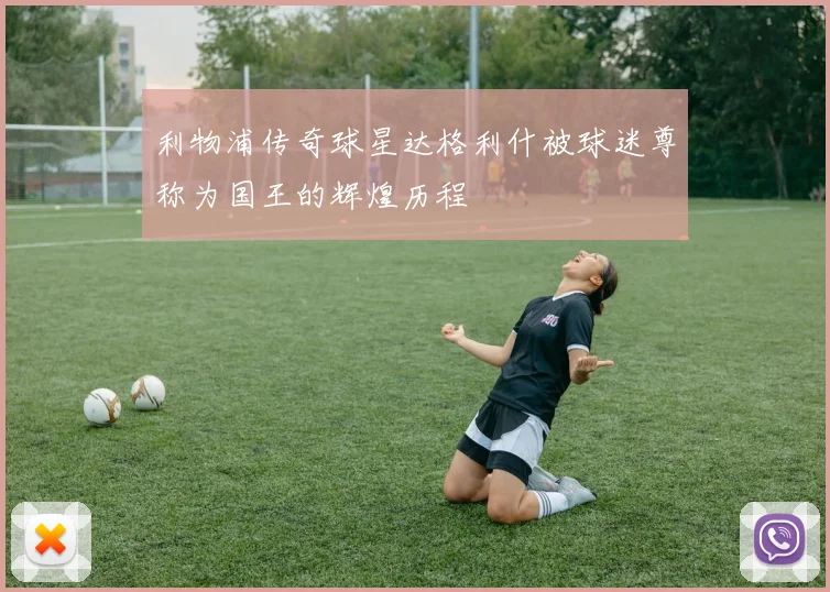 利物浦传奇球星达格利什被球迷尊称为国王的辉煌历程