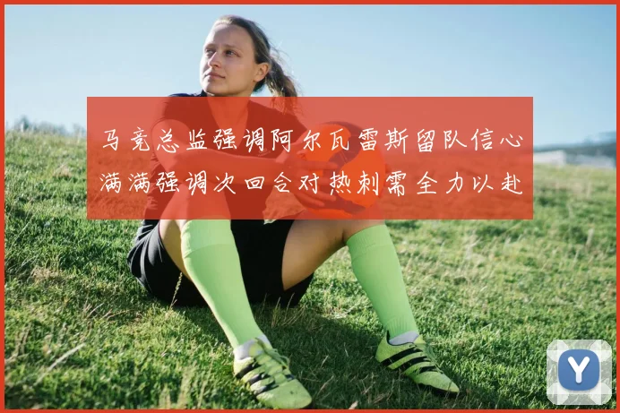 马竞总监强调阿尔瓦雷斯留队信心满满强调次回合对热刺需全力以赴