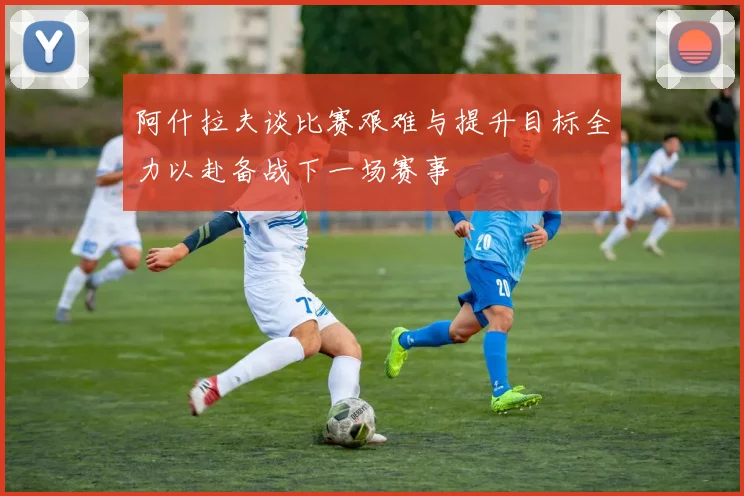 阿什拉夫谈比赛艰难与提升目标全力以赴备战下一场赛事