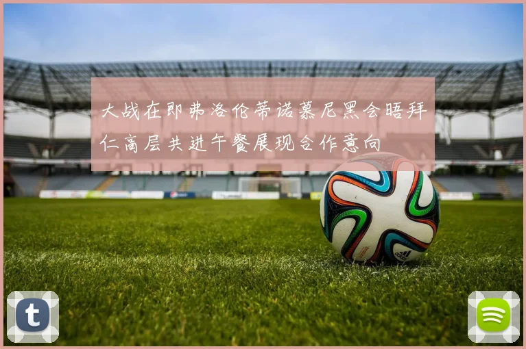 大战在即弗洛伦蒂诺慕尼黑会晤拜仁高层共进午餐展现合作意向