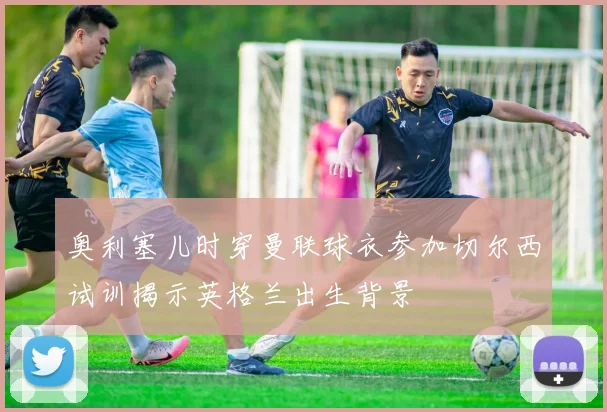 奥利塞儿时穿曼联球衣参加切尔西试训揭示英格兰出生背景