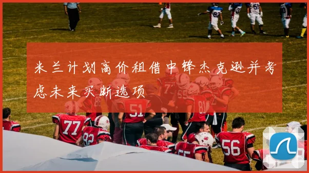 米兰计划高价租借中锋杰克逊并考虑未来买断选项
