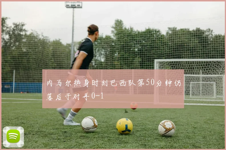 内马尔热身时刻巴西队第50分钟仍落后于对手0-1
