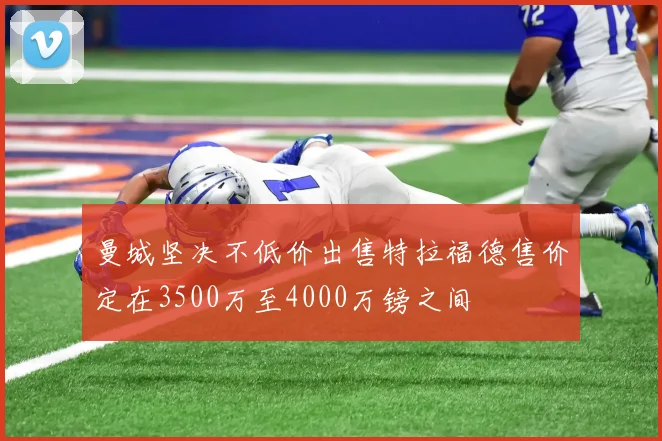 曼城坚决不低价出售特拉福德售价定在3500万至4000万镑之间