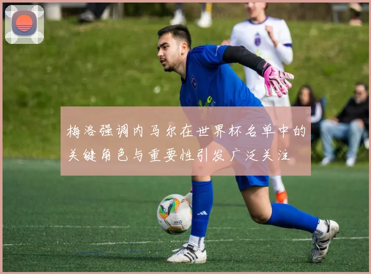 梅洛强调内马尔在世界杯名单中的关键角色与重要性引发广泛关注