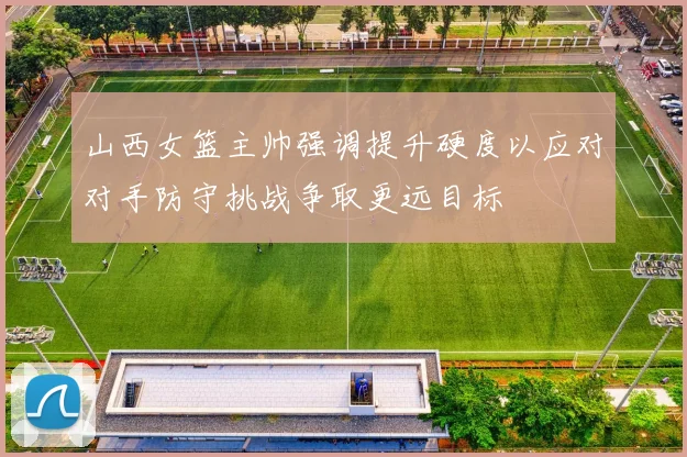 山西女篮主帅强调提升硬度以应对对手防守挑战争取更远目标