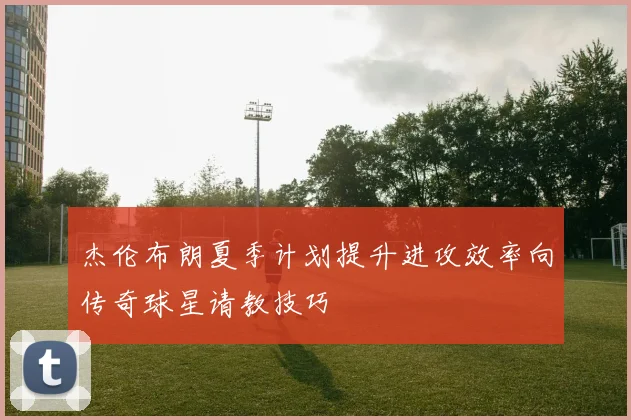 杰伦布朗夏季计划提升进攻效率向传奇球星请教技巧