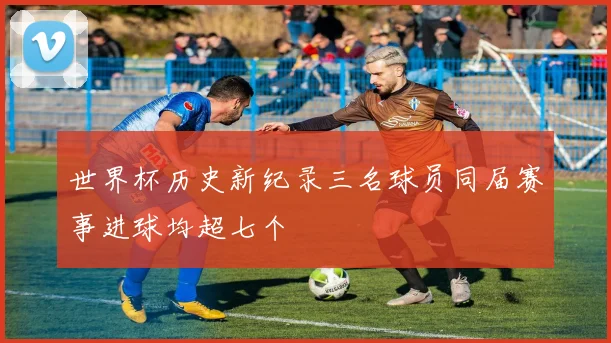 世界杯历史新纪录三名球员同届赛事进球均超七个