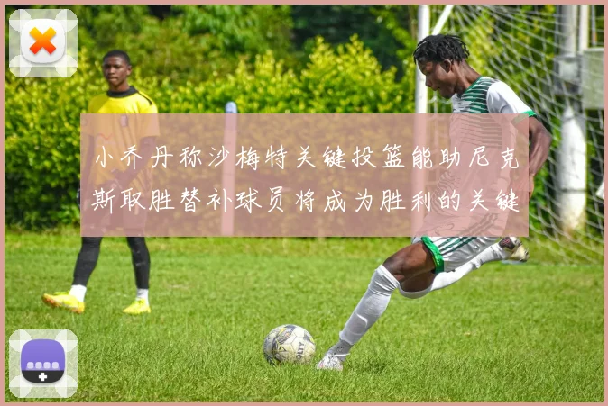 小乔丹称沙梅特关键投篮能助尼克斯取胜替补球员将成为胜利的关键因素