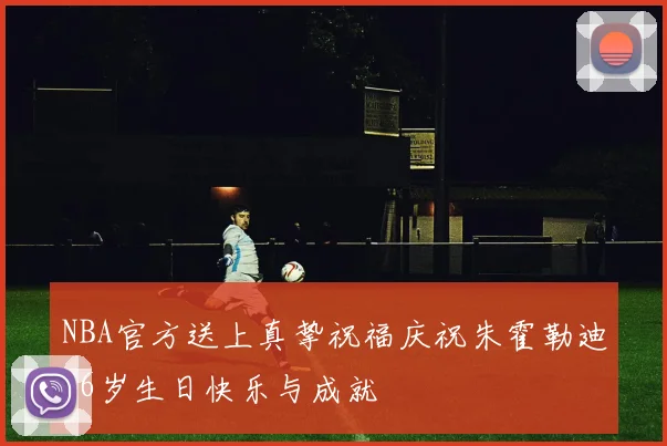 NBA官方送上真挚祝福庆祝朱霍勒迪36岁生日快乐与成就