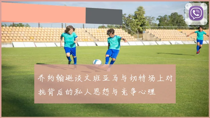 乔约翰逊谈文班亚马与切特场上对抗背后的私人恩怨与竞争心理